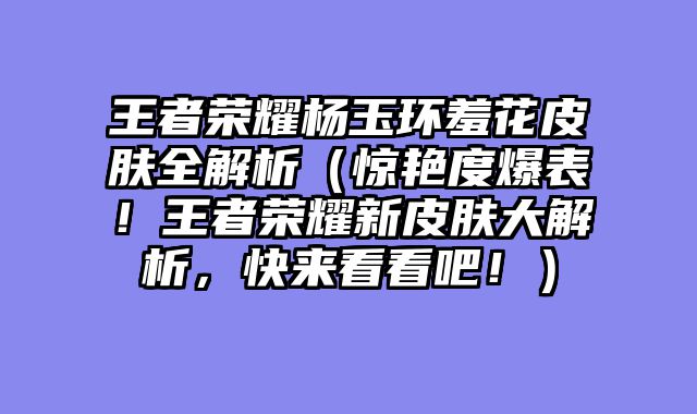 王者荣耀杨玉环羞花皮肤全解析（惊艳度爆表！王者荣耀新皮肤大解析，快来看看吧！）