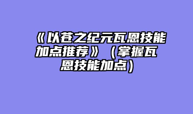 《以苍之纪元瓦恩技能加点推荐》（掌握瓦恩技能加点）