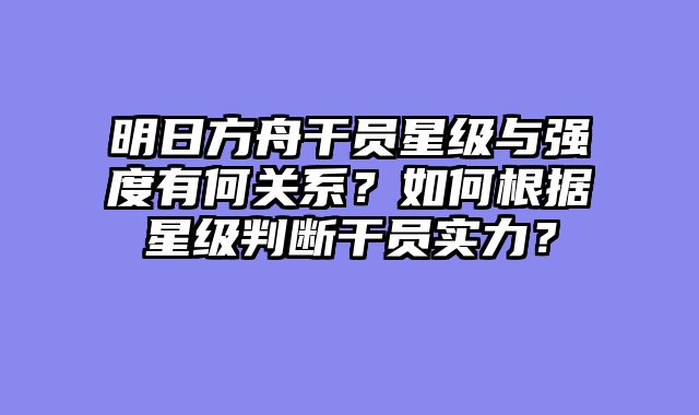 明日方舟干员星级与强度有何关系？如何根据星级判断干员实力？