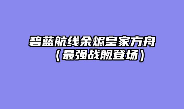 碧蓝航线余烬皇家方舟（最强战舰登场）