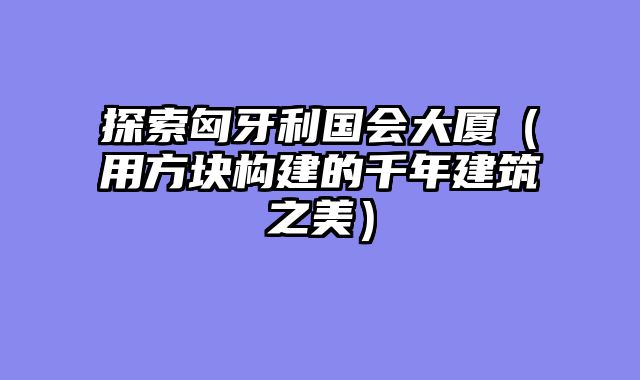 探索匈牙利国会大厦（用方块构建的千年建筑之美）