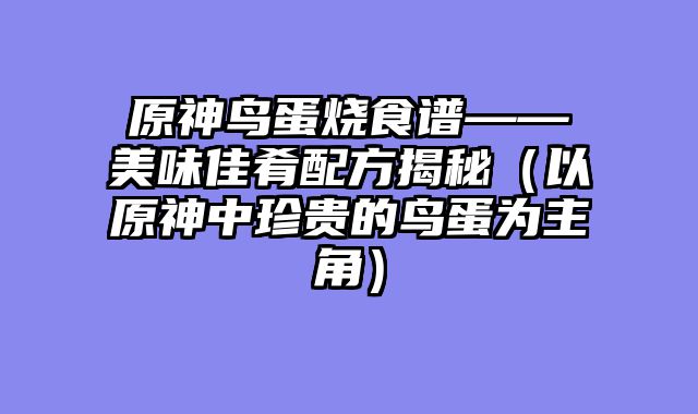 原神鸟蛋烧食谱——美味佳肴配方揭秘（以原神中珍贵的鸟蛋为主角）