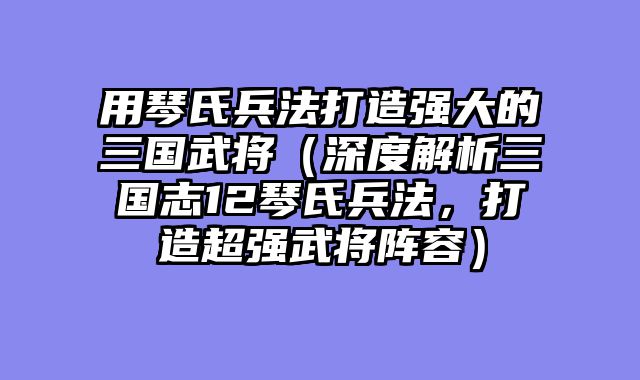用琴氏兵法打造强大的三国武将（深度解析三国志12琴氏兵法，打造超强武将阵容）