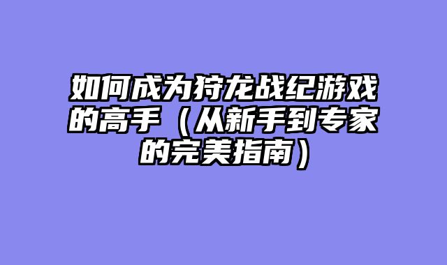 如何成为狩龙战纪游戏的高手（从新手到专家的完美指南）