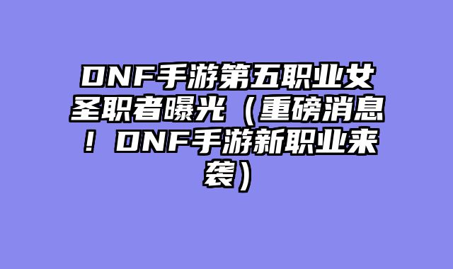 DNF手游第五职业女圣职者曝光（重磅消息！DNF手游新职业来袭）