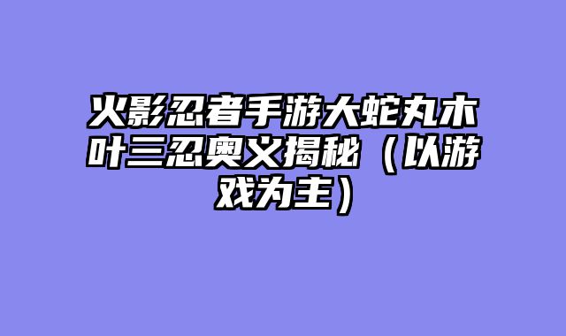 火影忍者手游大蛇丸木叶三忍奥义揭秘（以游戏为主）