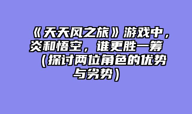 《天天风之旅》游戏中，炎和悟空，谁更胜一筹（探讨两位角色的优势与劣势）