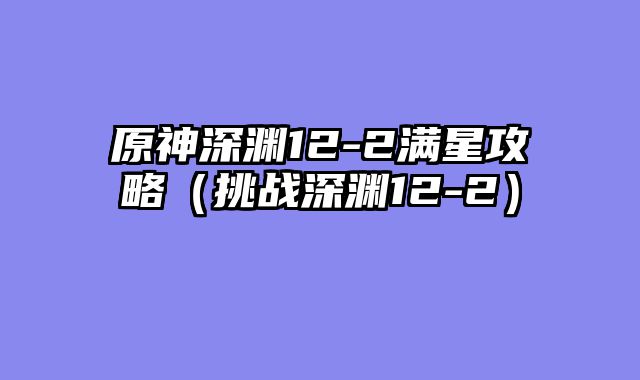 原神深渊12-2满星攻略（挑战深渊12-2）