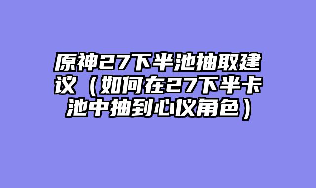 原神27下半池抽取建议（如何在27下半卡池中抽到心仪角色）