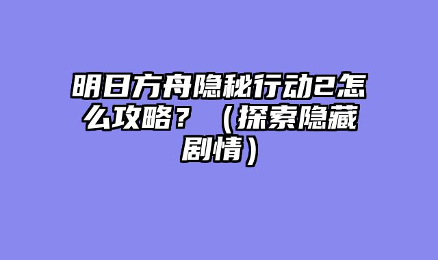 明日方舟隐秘行动2怎么攻略？（探索隐藏剧情）