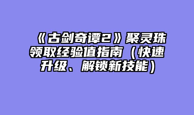 《古剑奇谭2》聚灵珠领取经验值指南（快速升级、解锁新技能）