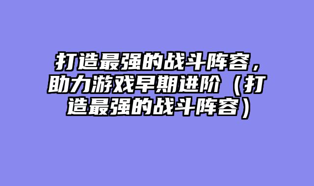 打造最强的战斗阵容，助力游戏早期进阶（打造最强的战斗阵容）