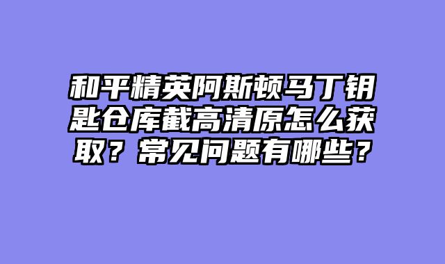 和平精英阿斯顿马丁钥匙仓库截高清原怎么获取?常见问题有哪些?