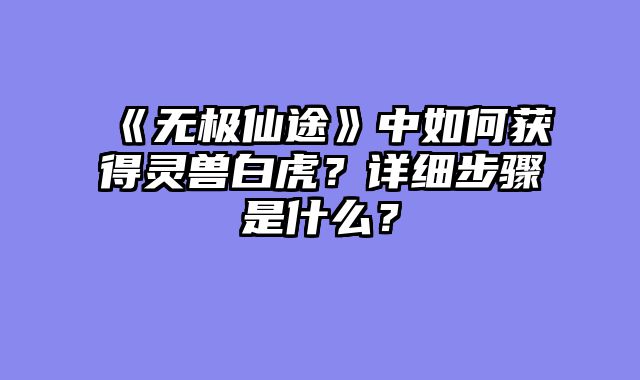《无极仙途》中如何获得灵兽白虎？详细步骤是什么？