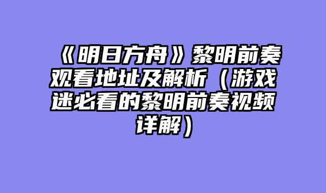 《明日方舟》黎明前奏观看地址及解析(游戏迷必看的黎明前奏视频详解)