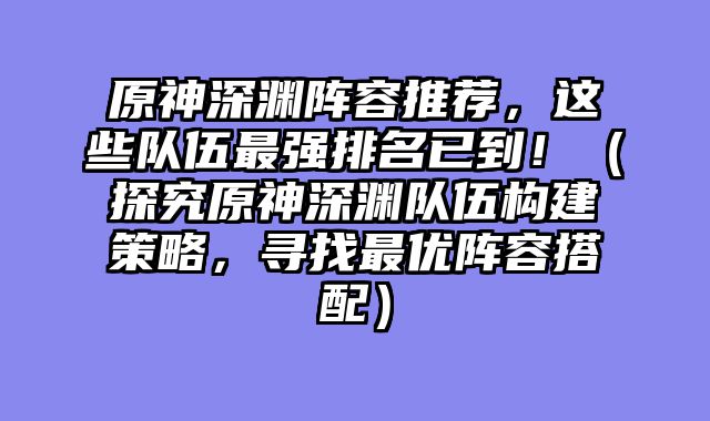 原神深渊阵容推荐，这些队伍最强排名已到！（探究原神深渊队伍构建策略，寻找最优阵容搭配）