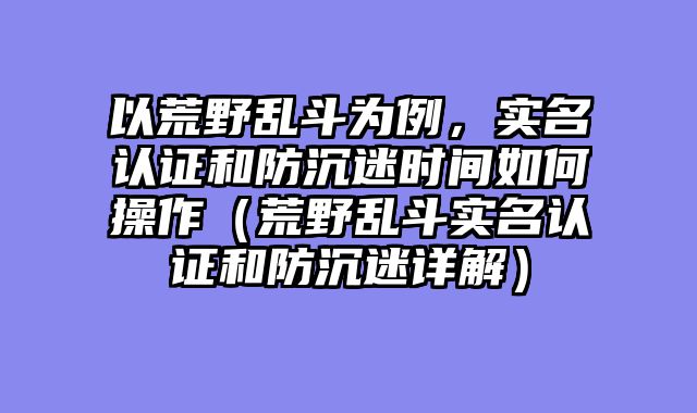 以荒野乱斗为例，实名认证和防沉迷时间如何操作（荒野乱斗实名认证和防沉迷详解）