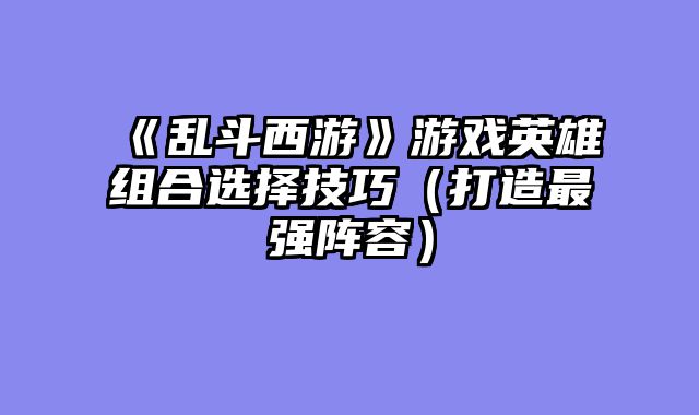 《乱斗西游》游戏英雄组合选择技巧（打造最强阵容）
