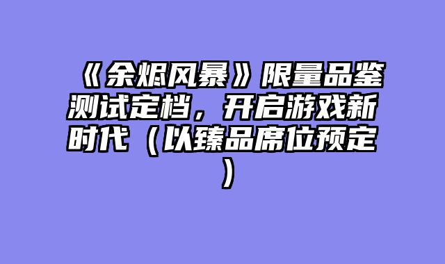 《余烬风暴》限量品鉴测试定档，开启游戏新时代（以臻品席位预定）