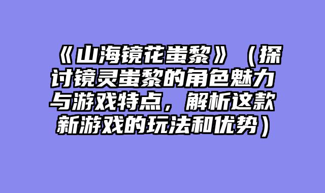 《山海镜花蚩黎》（探讨镜灵蚩黎的角色魅力与游戏特点，解析这款新游戏的玩法和优势）