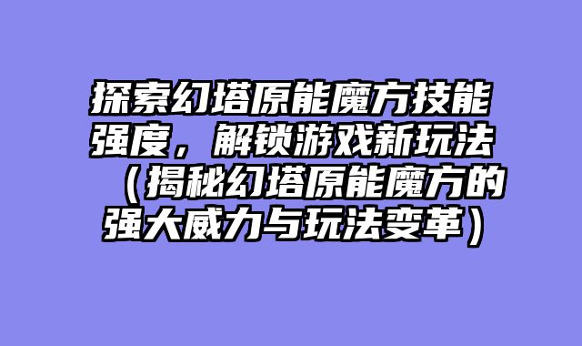 探索幻塔原能魔方技能强度，解锁游戏新玩法（揭秘幻塔原能魔方的强大威力与玩法变革）