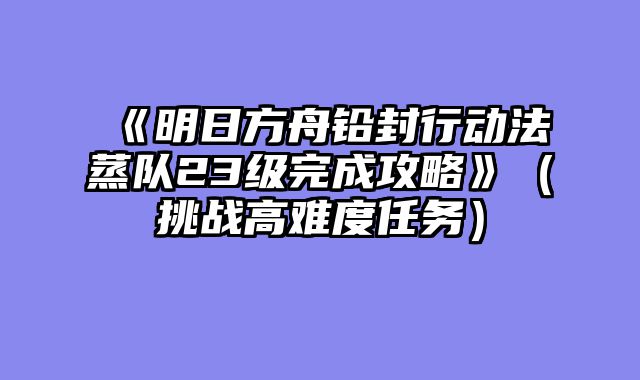 《明日方舟铅封行动法蒸队23级完成攻略》（挑战高难度任务）