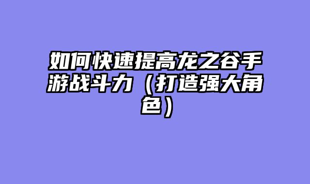 如何快速提高龙之谷手游战斗力（打造强大角色）