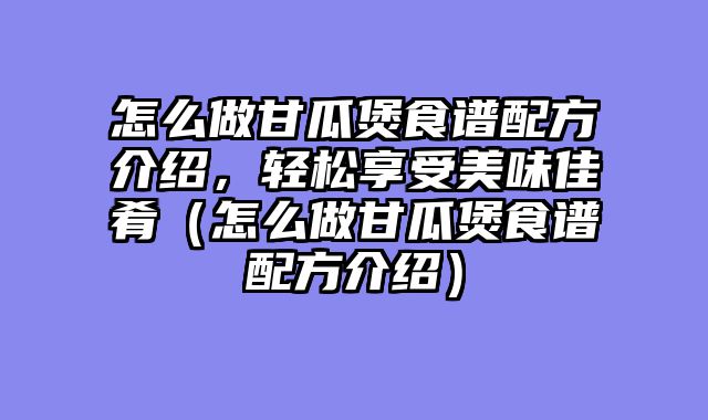 怎么做甘瓜煲食谱配方介绍，轻松享受美味佳肴（怎么做甘瓜煲食谱配方介绍）