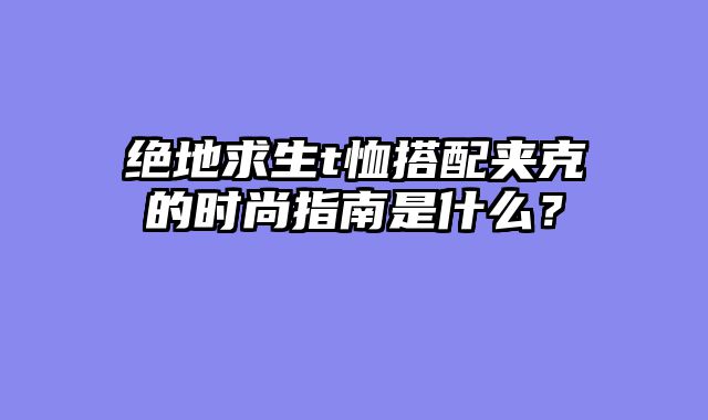绝地求生t恤搭配夹克的时尚指南是什么？