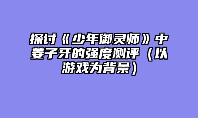 探讨《少年御灵师》中姜子牙的强度测评（以游戏为背景）