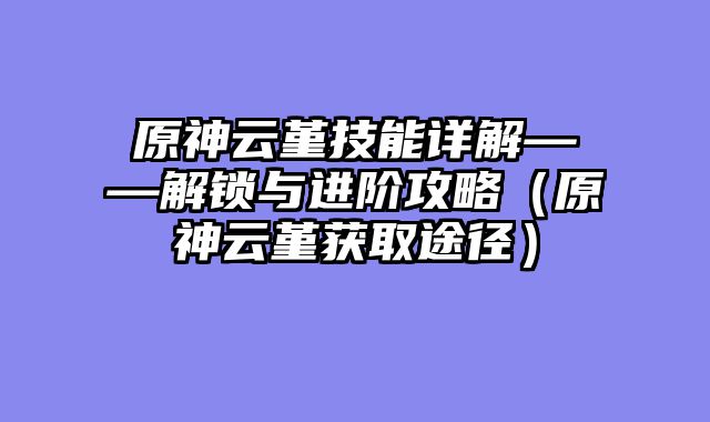 原神云堇技能详解——解锁与进阶攻略（原神云堇获取途径）