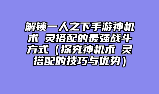 解锁一人之下手游神机术炁灵搭配的最强战斗方式（探究神机术炁灵搭配的技巧与优势）