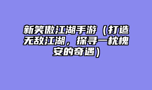 新笑傲江湖手游（打造无敌江湖，探寻一枕槐安的奇遇）