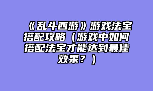 《乱斗西游》游戏法宝搭配攻略（游戏中如何搭配法宝才能达到最佳效果？）