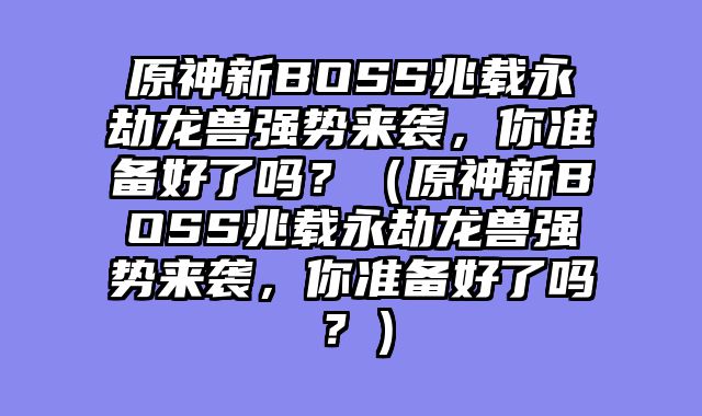 原神新BOSS兆载永劫龙兽强势来袭，你准备好了吗？（原神新BOSS兆载永劫龙兽强势来袭，你准备好了吗？）