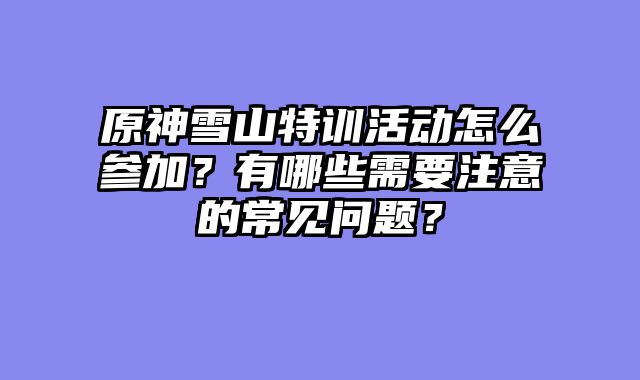 原神雪山特训活动怎么参加？有哪些需要注意的常见问题？
