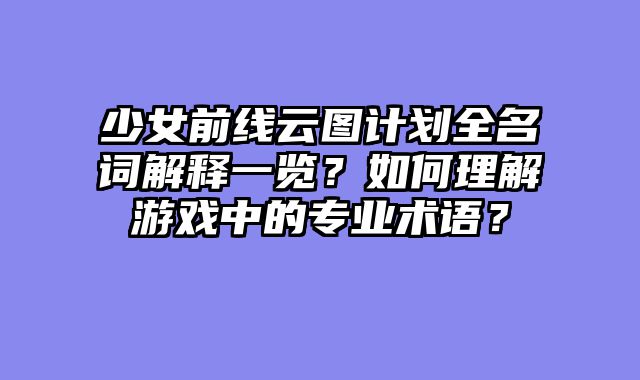 少女前线云图计划全名词解释一览？如何理解游戏中的专业术语？