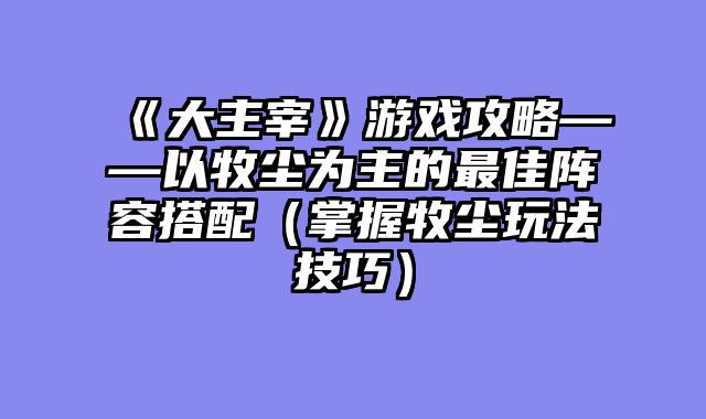 《大主宰》游戏攻略——以牧尘为主的最佳阵容搭配（掌握牧尘玩法技巧）