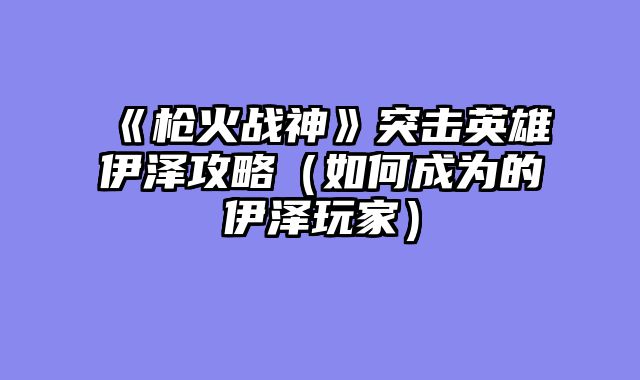 《枪火战神》突击英雄伊泽攻略（如何成为的伊泽玩家）