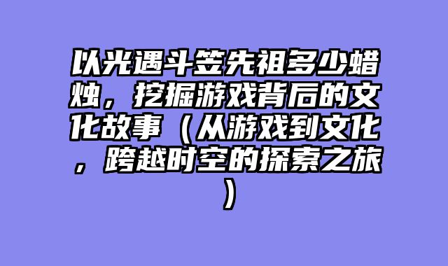 以光遇斗笠先祖多少蜡烛，挖掘游戏背后的文化故事（从游戏到文化，跨越时空的探索之旅）