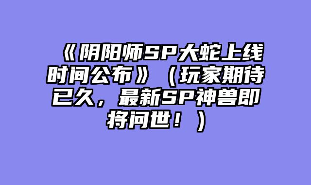 《阴阳师SP大蛇上线时间公布》（玩家期待已久，最新SP神兽即将问世！）