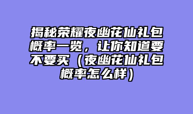 揭秘荣耀夜幽花仙礼包概率一览，让你知道要不要买（夜幽花仙礼包概率怎么样）