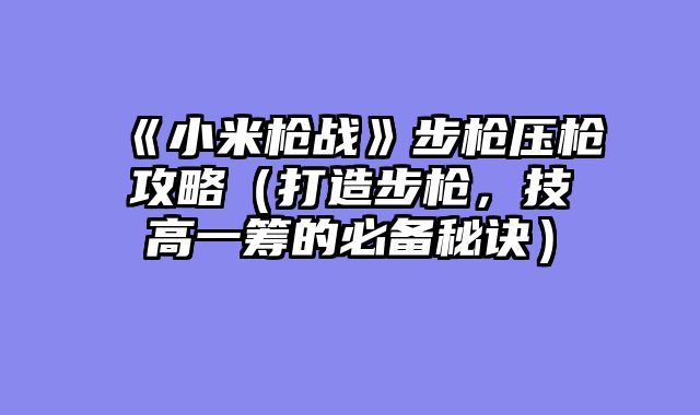 《小米枪战》步枪压枪攻略（打造步枪，技高一筹的必备秘诀）