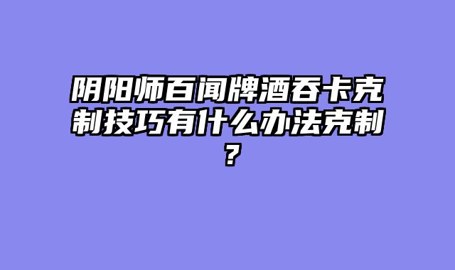 阴阳师百闻牌酒吞卡克制技巧有什么办法克制？