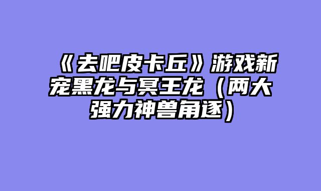 《去吧皮卡丘》游戏新宠黑龙与冥王龙(两大强力神兽角逐)