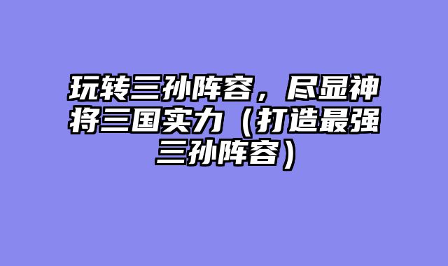 玩转三孙阵容，尽显神将三国实力（打造最强三孙阵容）