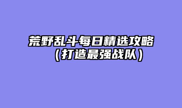 荒野乱斗每日精选攻略（打造最强战队）