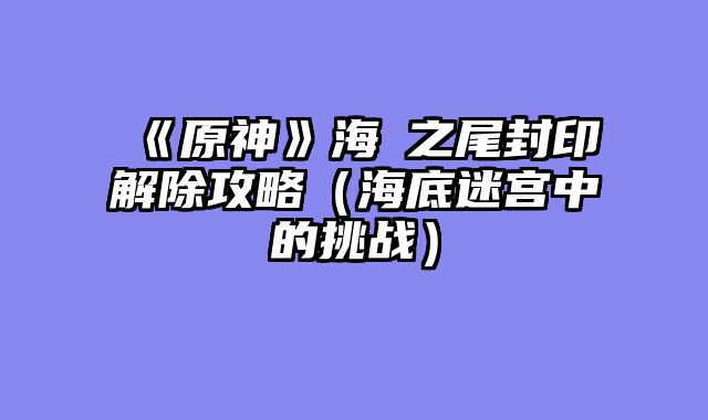 《原神》海祇之尾封印解除攻略（海底迷宫中的挑战）