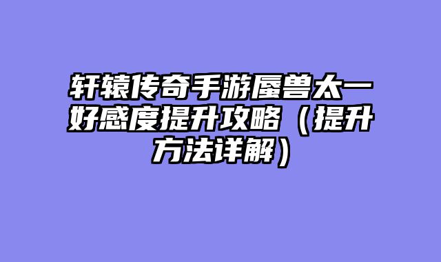 轩辕传奇手游蜃兽太一好感度提升攻略（提升方法详解）