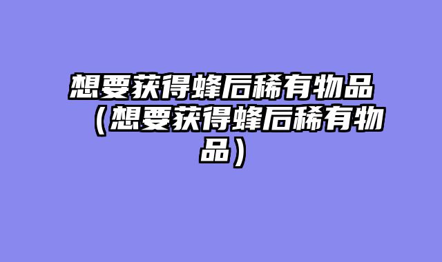 想要获得蜂后稀有物品（想要获得蜂后稀有物品）